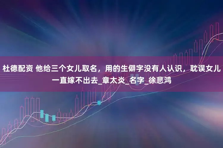 杜德配资 他给三个女儿取名，用的生僻字没有人认识，耽误女儿一直嫁不出去_章太炎_名字_徐悲鸿