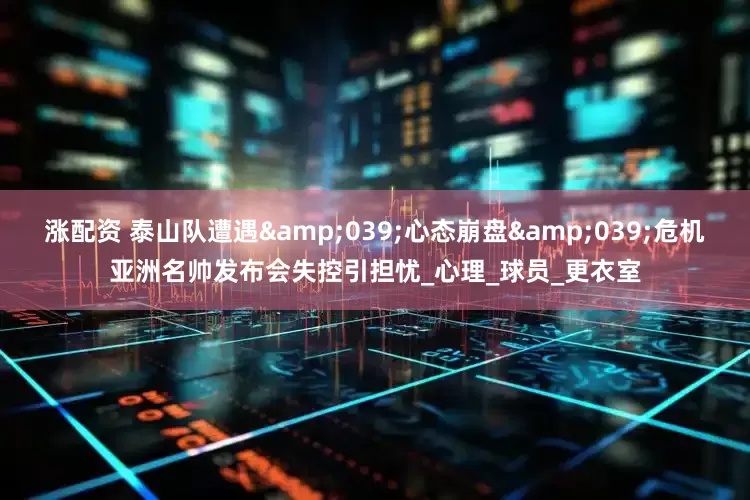 涨配资 泰山队遭遇&039;心态崩盘&039;危机亚洲名帅发布会失控引担忧_心理_球员_更衣室