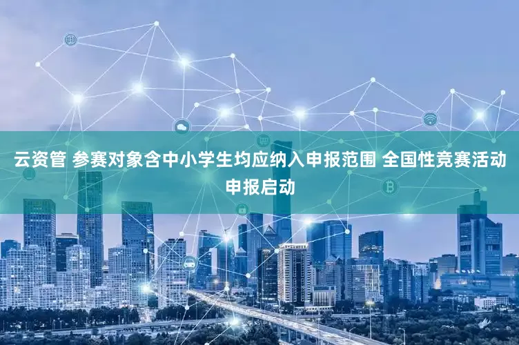 云资管 参赛对象含中小学生均应纳入申报范围 全国性竞赛活动申报启动