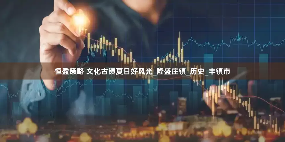 恒盈策略 文化古镇夏日好风光_隆盛庄镇_历史_丰镇市