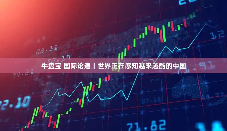 牛盘宝 国际论道丨世界正在感知越来越酷的中国