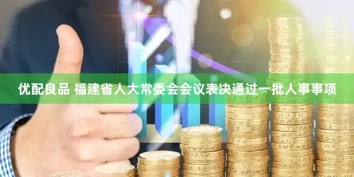 优配良品 福建省人大常委会会议表决通过一批人事事项