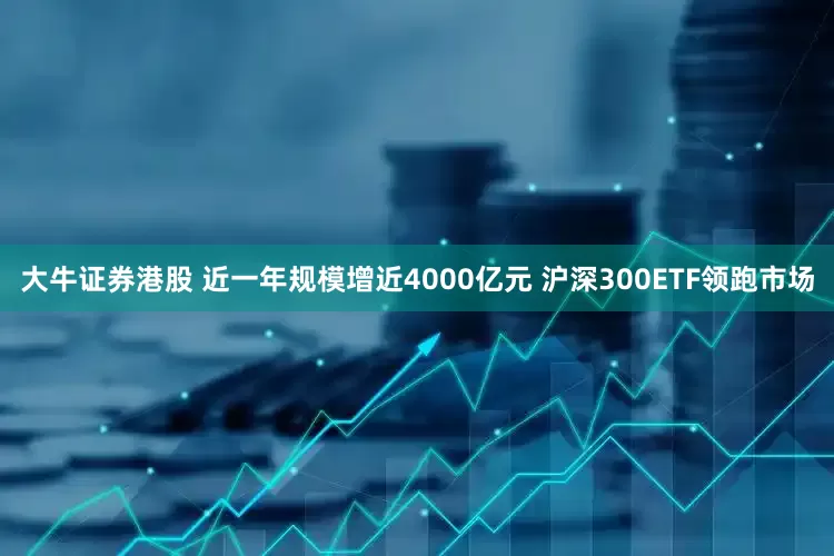 大牛证券港股 近一年规模增近4000亿元 沪深300ETF领跑市场