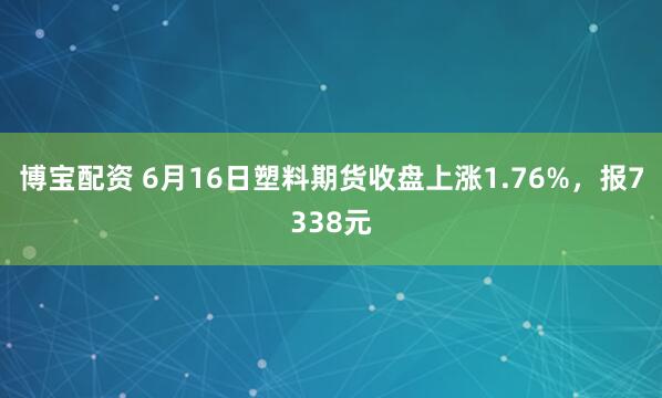 博宝配资 6月16日塑料期货收盘上涨1.76%，报7338元