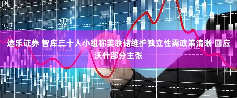 途乐证券 智库三十人小组称美联储维护独立性需政策清晰 回应沃什部分主张